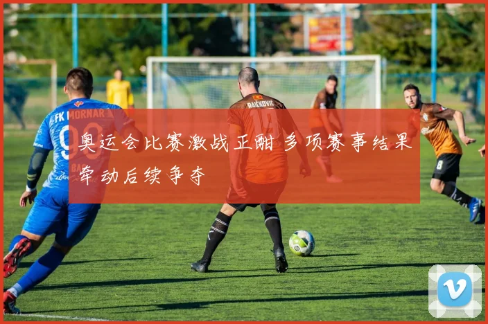 奥运会比赛激战正酣 多项赛事结果牵动后续争夺