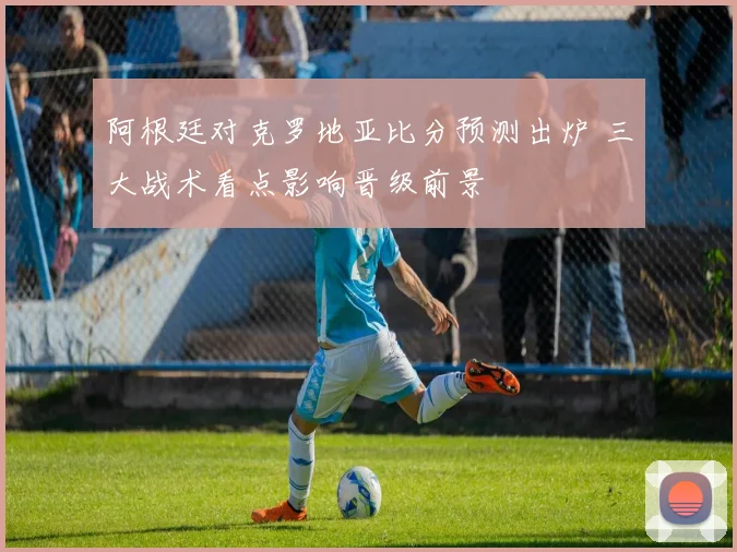 阿根廷对克罗地亚比分预测出炉 三大战术看点影响晋级前景