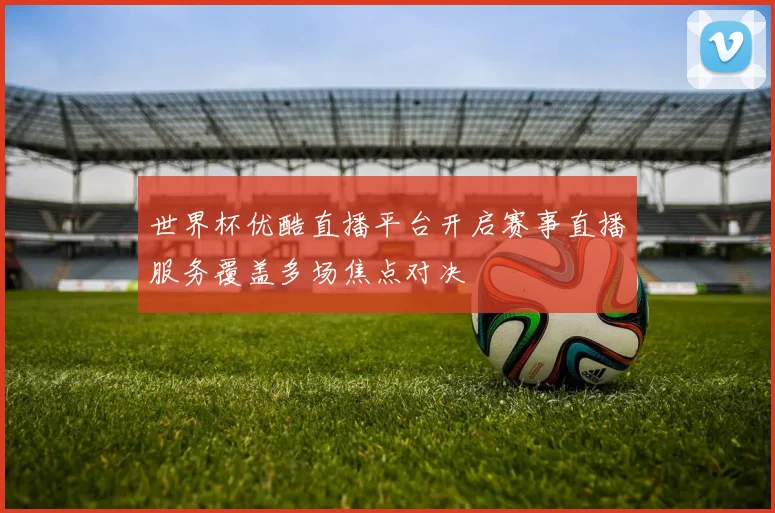 世界杯优酷直播平台开启赛事直播服务覆盖多场焦点对决
