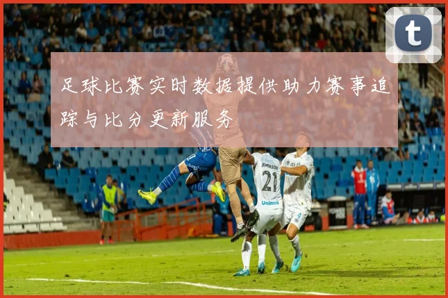 足球比赛实时数据提供助力赛事追踪与比分更新服务