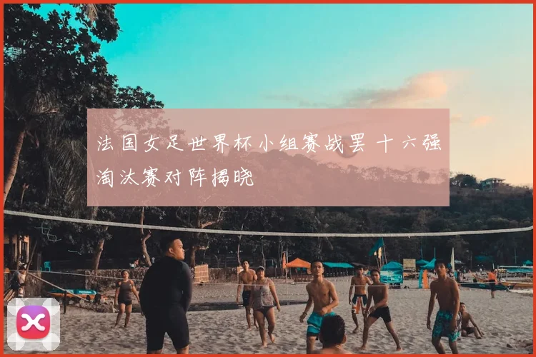 法国女足世界杯小组赛战罢 十六强淘汰赛对阵揭晓