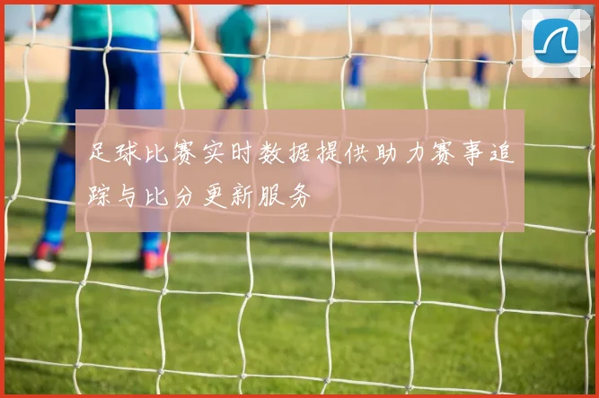 足球比赛实时数据提供助力赛事追踪与比分更新服务