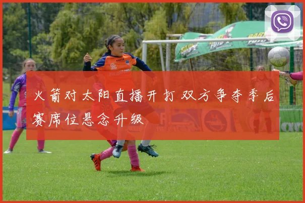 火箭对太阳直播开打 双方争夺季后赛席位悬念升级