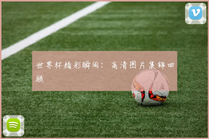 世界杯精彩瞬间:高清图片集锦回顾