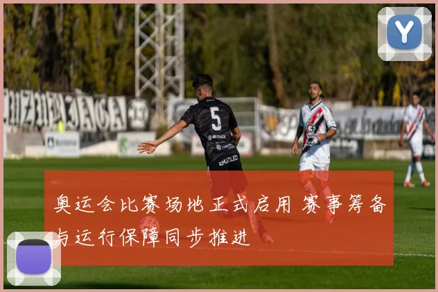 奥运会比赛场地正式启用 赛事筹备与运行保障同步推进
