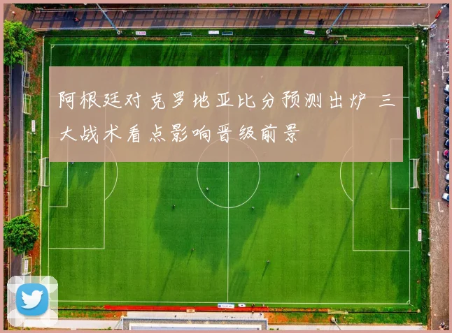 阿根廷对克罗地亚比分预测出炉 三大战术看点影响晋级前景