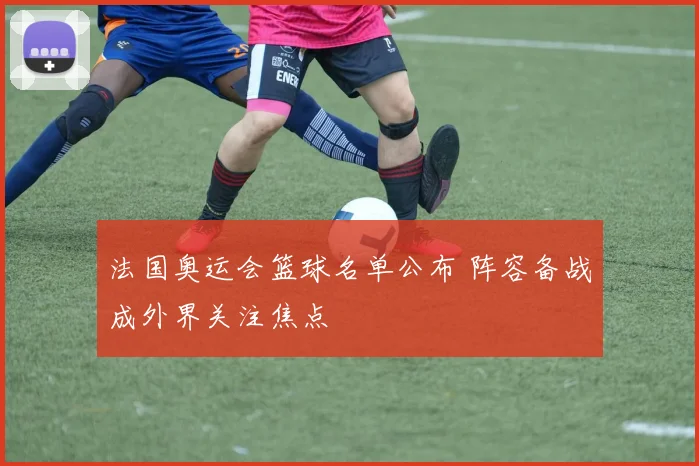 法国奥运会篮球名单公布 阵容备战成外界关注焦点