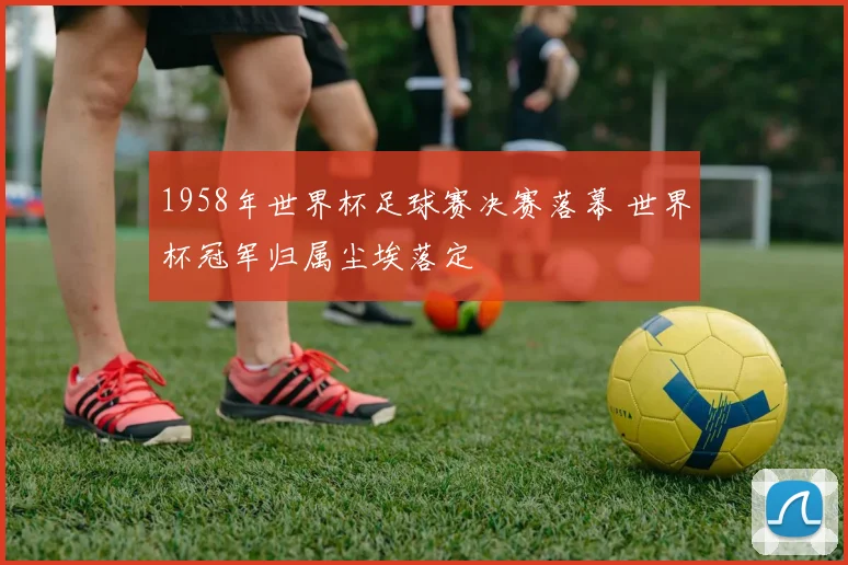 1958年世界杯足球赛决赛落幕 世界杯冠军归属尘埃落定