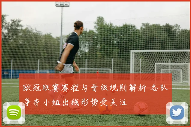 欧冠联赛赛程与晋级规则解析 各队争夺小组出线形势受关注