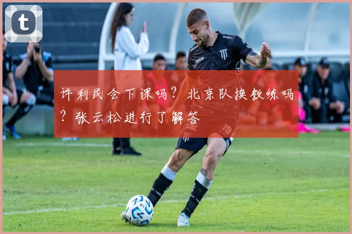 许利民会下课吗?北京队换教练吗?张云松进行了解答