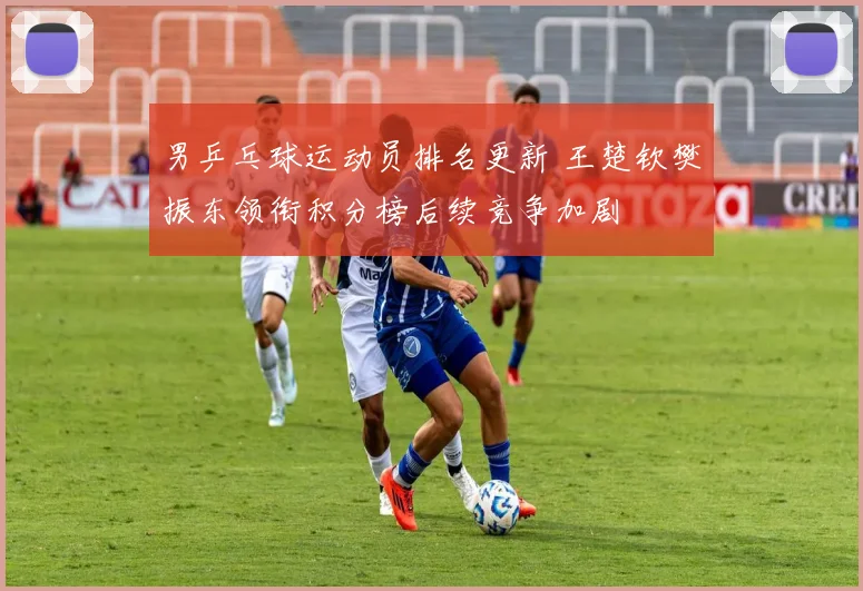男乒乓球运动员排名更新 王楚钦樊振东领衔积分榜后续竞争加剧