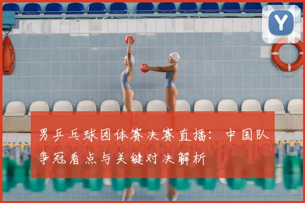 男乒乓球团体赛决赛直播：中国队争冠看点与关键对决解析