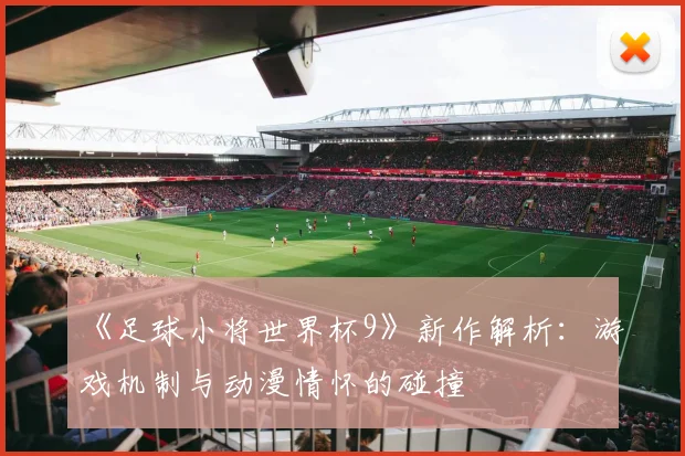 《足球小将世界杯9》新作解析：游戏机制与动漫情怀的碰撞