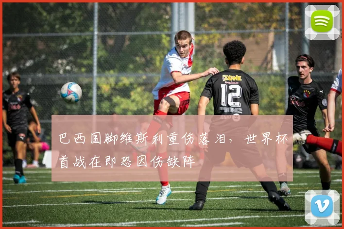巴西国脚维斯利重伤落泪，世界杯首战在即恐因伤缺阵