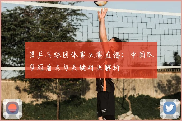 男乒乓球团体赛决赛直播：中国队争冠看点与关键对决解析
