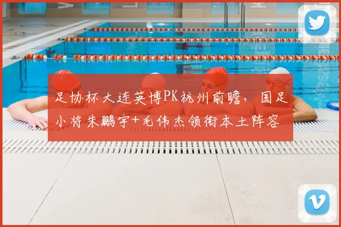 足协杯大连英博PK杭州前瞻,国足小将朱鹏宇+毛伟杰领衔本土阵容