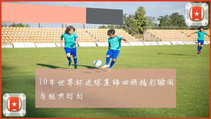 10年世界杯进球集锦回顾精彩瞬间与经典时刻