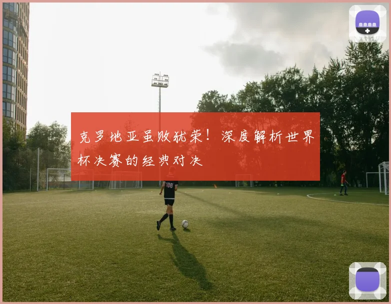 克罗地亚虽败犹荣!深度解析世界杯决赛的经典对决