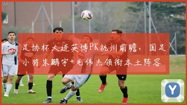 足协杯大连英博PK杭州前瞻,国足小将朱鹏宇+毛伟杰领衔本土阵容